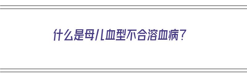 什么是母儿血型不合溶血病？（什么是母儿血型不合溶血病）