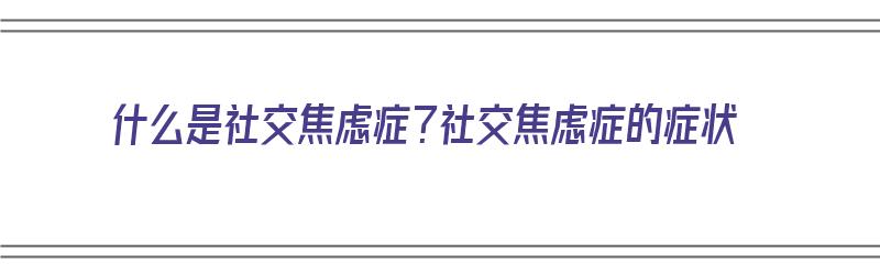 什么是社交焦虑症？社交焦虑症的症状（什么是社交焦虑症?社交焦虑症的症状有哪些）