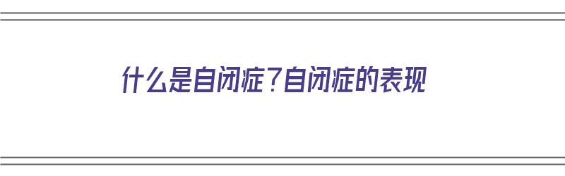 什么是自闭症？自闭症的表现（什么是自闭症?自闭症的表现有哪些）