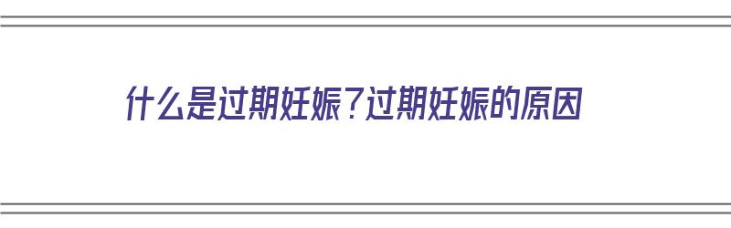 什么是过期妊娠？过期妊娠的原因（什么是过期妊娠?过期妊娠的原因有哪些）