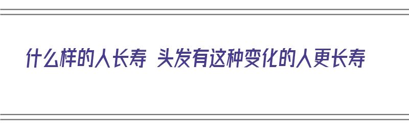 什么样的人长寿 头发有这种变化的人更长寿（啥人长头发）