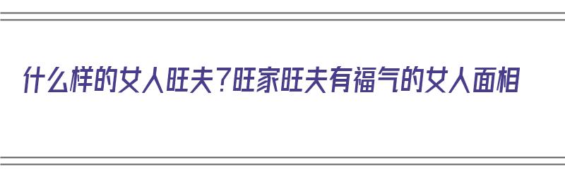 什么样的女人旺夫？旺家旺夫有福气的女人面相（啥样女人旺夫）