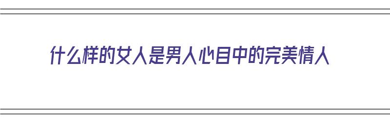 什么样的女人是男人心目中的完美情人（什么样的女人是男人心目中的完美情人呢）