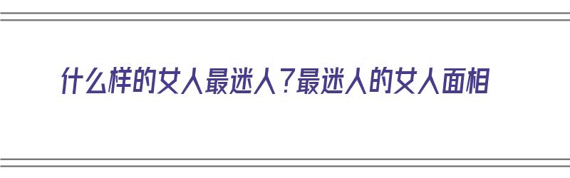 什么样的女人最迷人？最迷人的女人面相（什么样的女人最迷人?最迷人的女人面相图片）