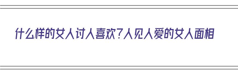 什么样的女人讨人喜欢？人见人爱的女人面相（什么样的女生人见人爱）