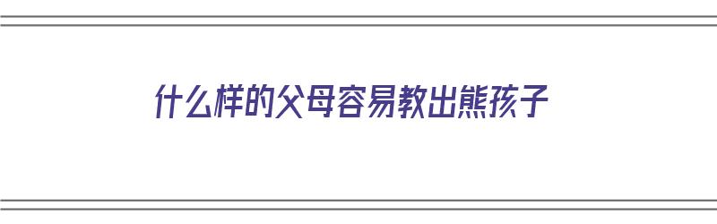 什么样的父母容易教出熊孩子（什么样的父母容易教出熊孩子呢）