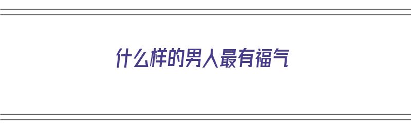 什么样的男人最有福气（什么样的男人最有福气的人）