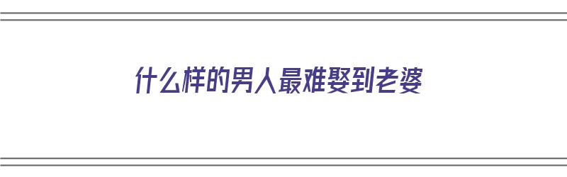 什么样的男人最难娶到老婆（什么样的男人最难娶到老婆呢）