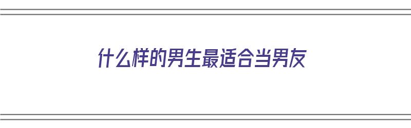 什么样的男生最适合当男友（什么样的男生最适合当男友呢）