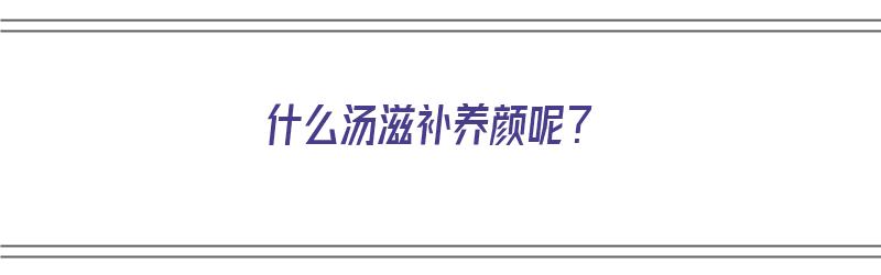 什么汤滋补养颜呢？（什么汤滋补养颜呢效果好）