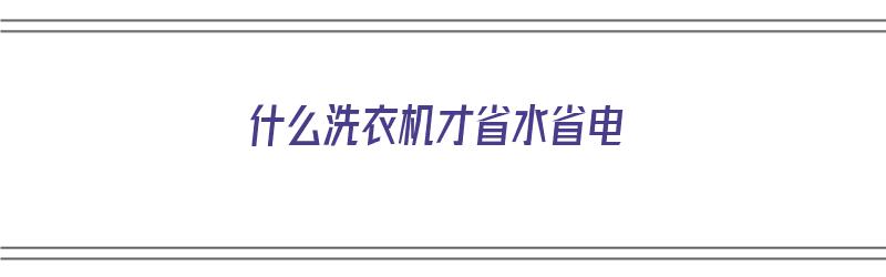 什么洗衣机才省水省电（什么洗衣机才省水省电呢）