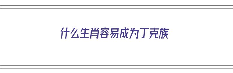 什么生肖容易成为丁克族（什么生肖容易成为丁克族人）