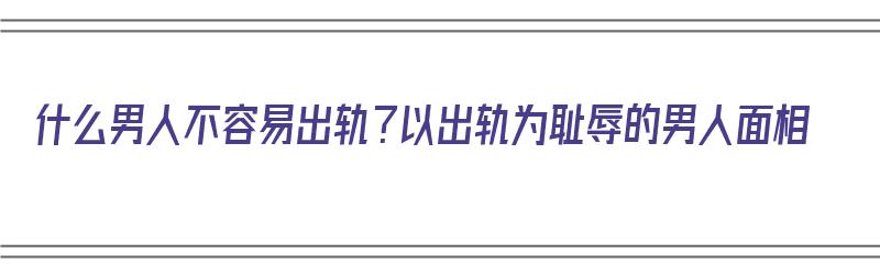 什么男人不容易出轨？以出轨为耻辱的男人面相（什么男人不容易出轨?以出轨为耻辱的男人面相）