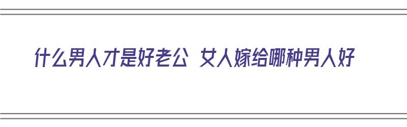 什么男人才是好老公 女人嫁给哪种男人好（什么男人才是好老公 女人嫁给哪种男人好呢）