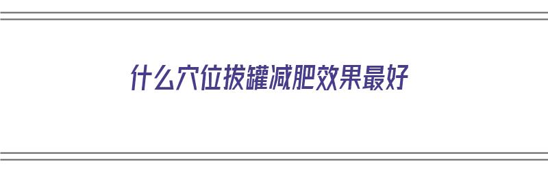 什么穴位拔罐减肥效果最好（拔罐拔什么地方减肥）