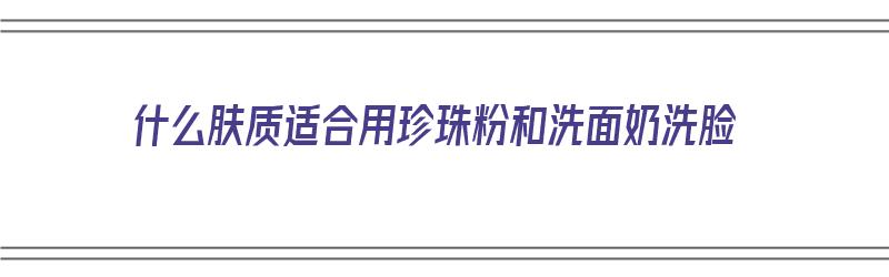 什么肤质适合用珍珠粉和洗面奶洗脸（珍珠粉适合什么样的皮肤用）