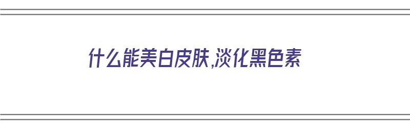 什么能美白皮肤,淡化黑色素（什么能美白皮肤,淡化黑色素呢）