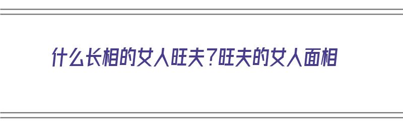 什么长相的女人旺夫？旺夫的女人面相（长相怎样的女人旺夫）