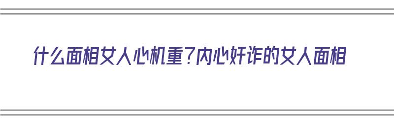 什么面相女人心机重？内心奸诈的女人面相（什么面相的女人心机深）