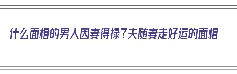 什么面相的男人因妻得禄？夫随妻走好运的面相（什么男命因妻得财）