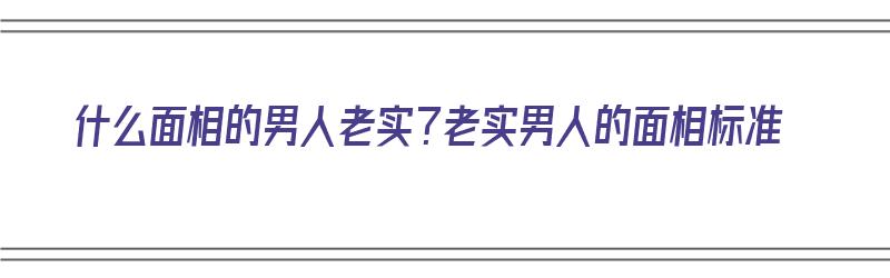 什么面相的男人老实？老实男人的面相标准（面相老实的男人好吗）