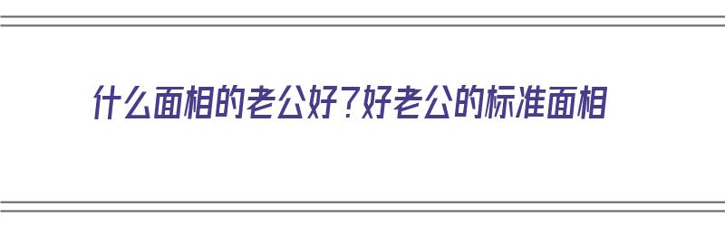 什么面相的老公好？好老公的标准面相（找什么面相的老公）