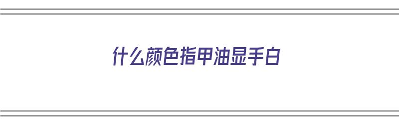 什么颜色指甲油显手白（什么颜色指甲油显手白嫩）