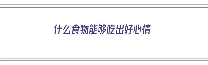 什么食物能够吃出好心情（什么食物能够吃出好心情呢）