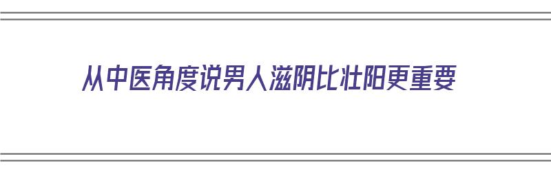 从中医角度说男人滋阴比壮阳更重要（从中医角度说男人滋阴比壮阳更重要吗）