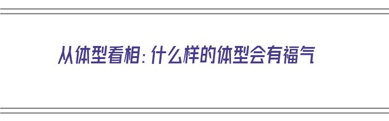 从体型看相：什么样的体型会有福气（从体型看相:什么样的体型会有福气呢）