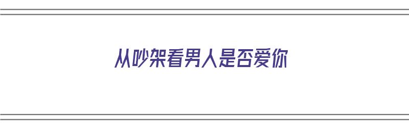 从吵架看男人是否爱你（从吵架看男人是否爱你的表现）