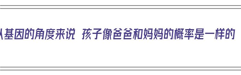 从基因的角度来说 孩子像爸爸和妈妈的概率是一样的（孩子像爸爸的基因解释）