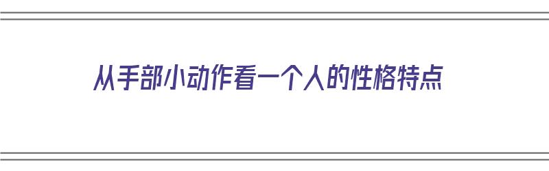 从手部小动作看一个人的性格特点（从手部小动作看一个人的性格特点是什么）