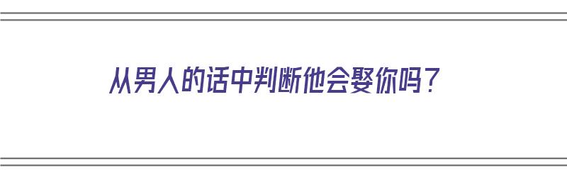 从男人的话中判断他会娶你吗？（从男人的话中判断他会娶你吗知乎）