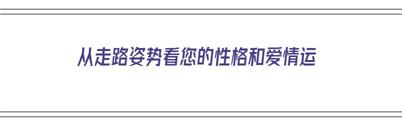 从走路姿势看您的性格和爱情运（从走路姿势看您的性格和爱情运势）