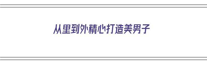 从里到外精心打造美男子（从里到外的美是什么意思）