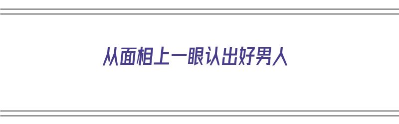 从面相上一眼认出好男人（从面相上一眼认出好男人的特征）