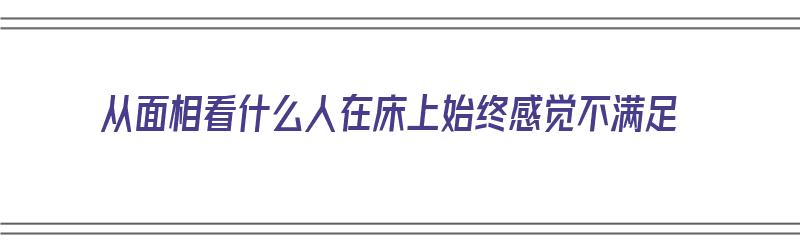 从面相看什么人在床上始终感觉不满足（从面相看什么人在床上始终感觉不满足呢）