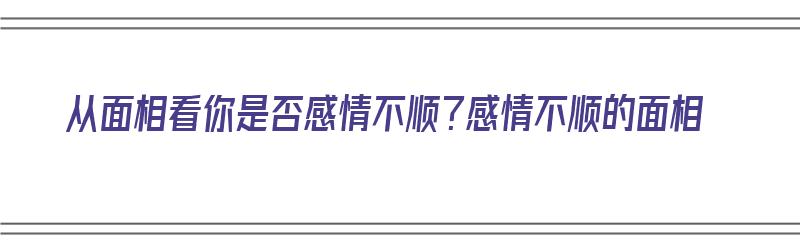 从面相看你是否感情不顺？感情不顺的面相（从面相看你是否感情不顺?感情不顺的面相是什么）