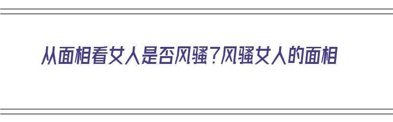 从面相看女人是否风骚？风骚女人的面相（面相看女人的性格分析）