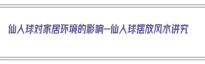 仙人球对家居环境的影响-仙人球摆放风水讲究（仙人球放家里风水）