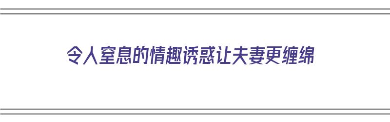 令人窒息的情趣诱惑让夫妻更缠绵（情趣意思）