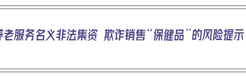 以养老服务名义非法集资 欺诈销售“保健品”的风险提示（关于以养老服务名义非法集资欺诈销售保健品的风险提示）