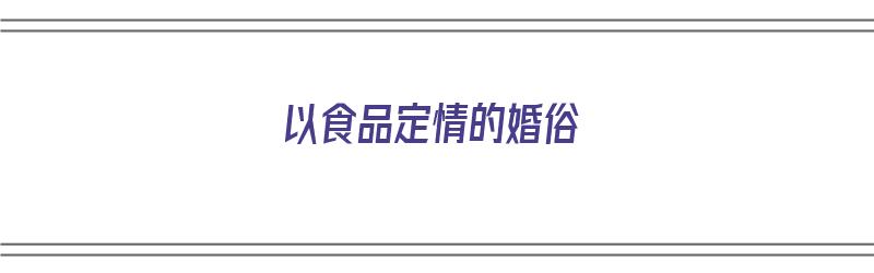 以食品定情的婚俗（以食品定情的婚俗有哪些）