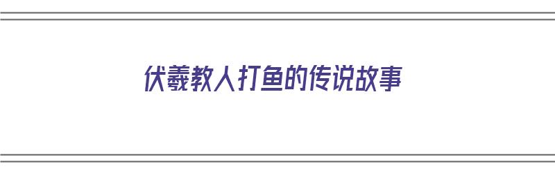 伏羲教人打鱼的传说故事（伏羲教人打鱼的传说故事有哪些）