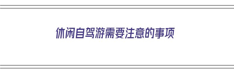 休闲自驾游需要注意的事项（休闲自驾游需要注意的事项有哪些）