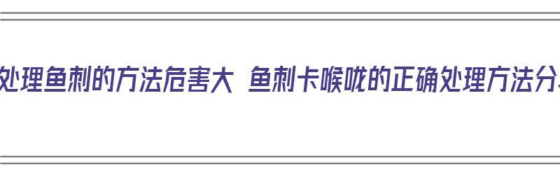 传统处理鱼刺的方法危害大 鱼刺卡喉咙的正确处理方法分享（大鱼刺卡喉咙怎么办?教大家一个简单的好办法）