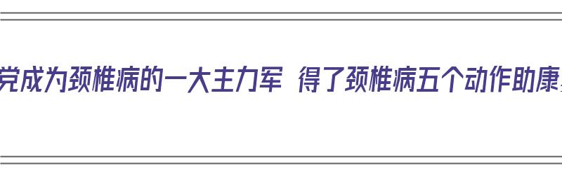 低头党成为颈椎病的一大主力军 得了颈椎病五个动作助康复（低头族颈椎病锻炼方法）