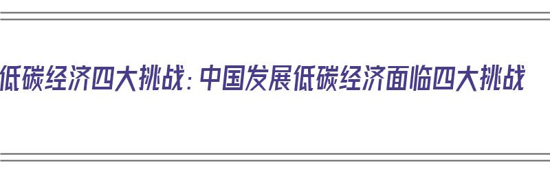 低碳经济四大挑战：中国发展低碳经济面临四大挑战（中国低碳经济发展问题）