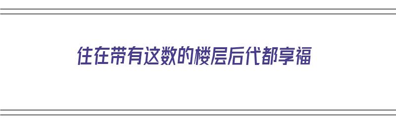 住在带有这数的楼层后代都享福（住的楼层有讲究吗）